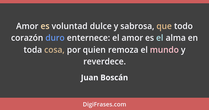 Amor es voluntad dulce y sabrosa, que todo corazón duro enternece: el amor es el alma en toda cosa, por quien remoza el mundo y reverdec... - Juan Boscán