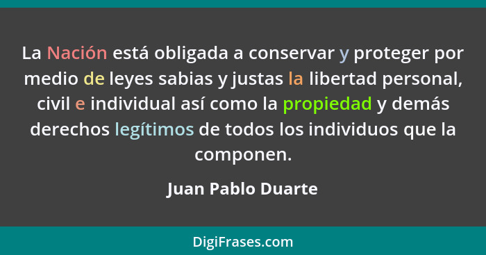 La Nación está obligada a conservar y proteger por medio de leyes sabias y justas la libertad personal, civil e individual así com... - Juan Pablo Duarte