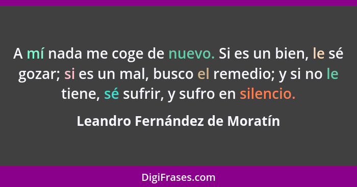 A mí nada me coge de nuevo. Si es un bien, le sé gozar; si es un mal, busco el remedio; y si no le tiene, sé sufrir, y... - Leandro Fernández de Moratín