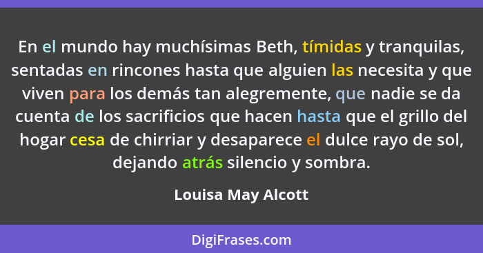 En el mundo hay muchísimas Beth, tímidas y tranquilas, sentadas en rincones hasta que alguien las necesita y que viven para los de... - Louisa May Alcott