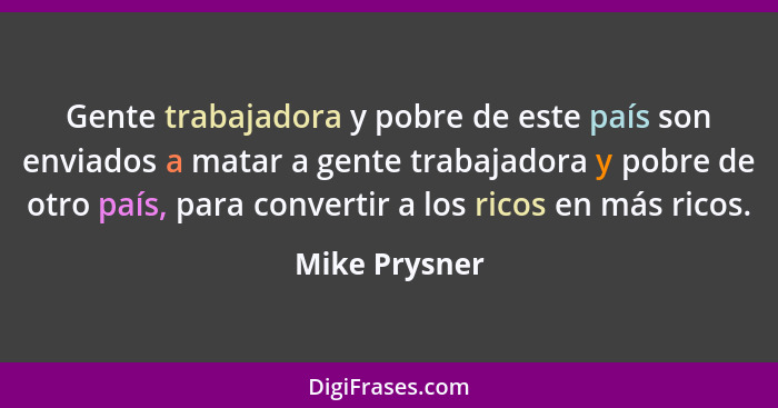 Gente trabajadora y pobre de este país son enviados a matar a gente trabajadora y pobre de otro país, para convertir a los ricos en más... - Mike Prysner