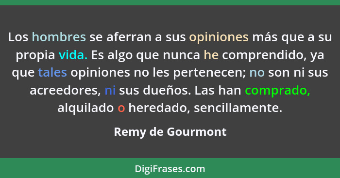 Los hombres se aferran a sus opiniones más que a su propia vida. Es algo que nunca he comprendido, ya que tales opiniones no les pe... - Remy de Gourmont