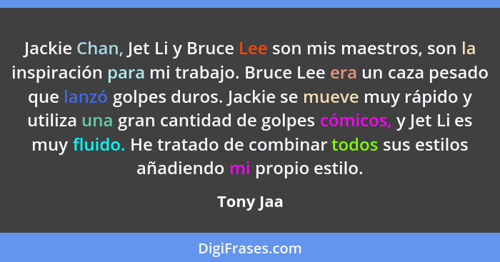 Jackie Chan, Jet Li y Bruce Lee son mis maestros, son la inspiración para mi trabajo. Bruce Lee era un caza pesado que lanzó golpes duros.... - Tony Jaa