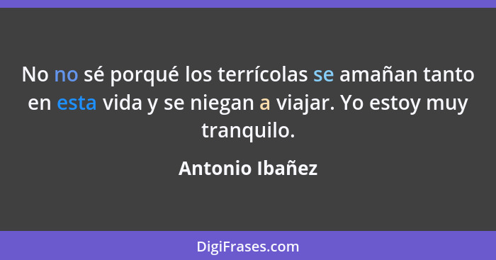 No no sé porqué los terrícolas se amañan tanto en esta vida y se niegan a viajar. Yo estoy muy tranquilo.... - Antonio Ibañez