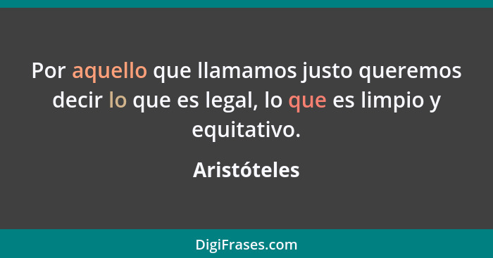 Por aquello que llamamos justo queremos decir lo que es legal, lo que es limpio y equitativo.... - Aristóteles