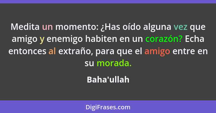 Medita un momento: ¿Has oído alguna vez que amigo y enemigo habiten en un corazón? Echa entonces al extraño, para que el amigo entre... - Baha'ullah