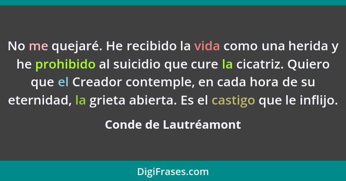 No me quejaré. He recibido la vida como una herida y he prohibido al suicidio que cure la cicatriz. Quiero que el Creador conte... - Conde de Lautréamont