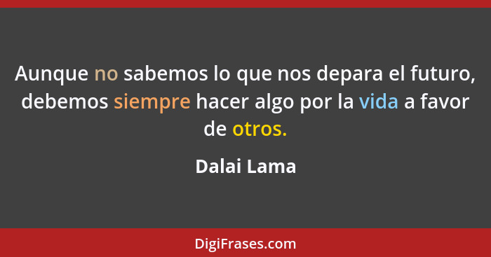 Aunque no sabemos lo que nos depara el futuro, debemos siempre hacer algo por la vida a favor de otros.... - Dalai Lama