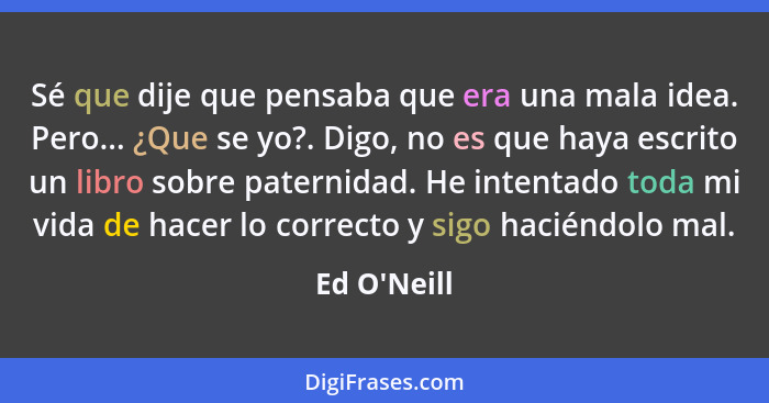 Sé que dije que pensaba que era una mala idea. Pero... ¿Que se yo?. Digo, no es que haya escrito un libro sobre paternidad. He intent... - Ed O'Neill