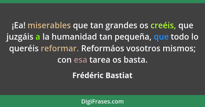 ¡Ea! miserables que tan grandes os creéis, que juzgáis a la humanidad tan pequeña, que todo lo queréis reformar. Reformáos vosotros... - Frédéric Bastiat