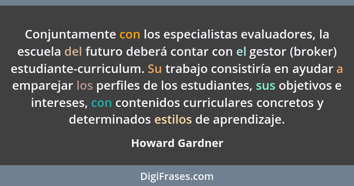 Conjuntamente con los especialistas evaluadores, la escuela del futuro deberá contar con el gestor (broker) estudiante-curriculum. Su... - Howard Gardner