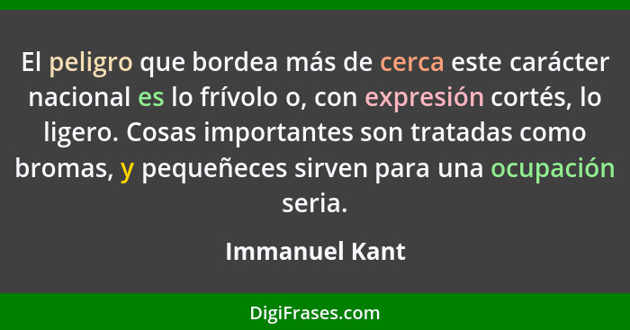 El peligro que bordea más de cerca este carácter nacional es lo frívolo o, con expresión cortés, lo ligero. Cosas importantes son trat... - Immanuel Kant