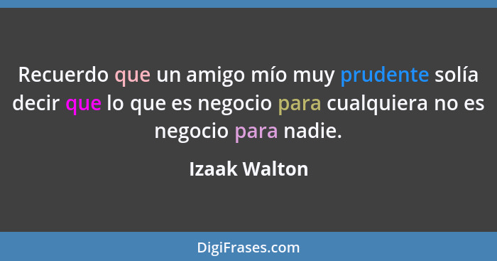 Recuerdo que un amigo mío muy prudente solía decir que lo que es negocio para cualquiera no es negocio para nadie.... - Izaak Walton