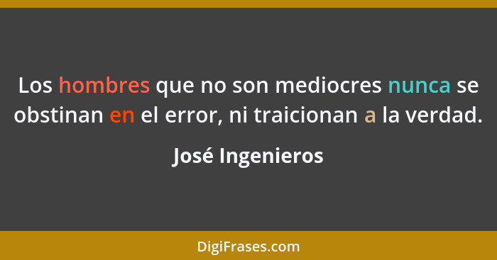 Los hombres que no son mediocres nunca se obstinan en el error, ni traicionan a la verdad.... - José Ingenieros