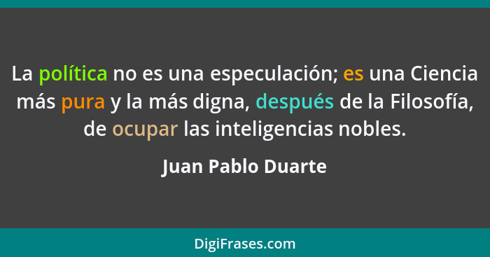 La política no es una especulación; es una Ciencia más pura y la más digna, después de la Filosofía, de ocupar las inteligencias n... - Juan Pablo Duarte