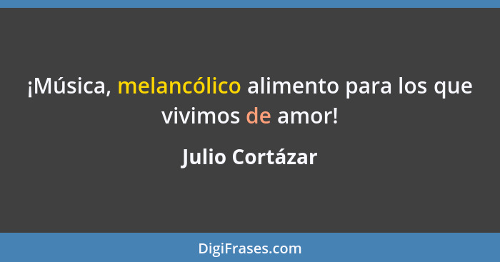 ¡Música, melancólico alimento para los que vivimos de amor!... - Julio Cortázar