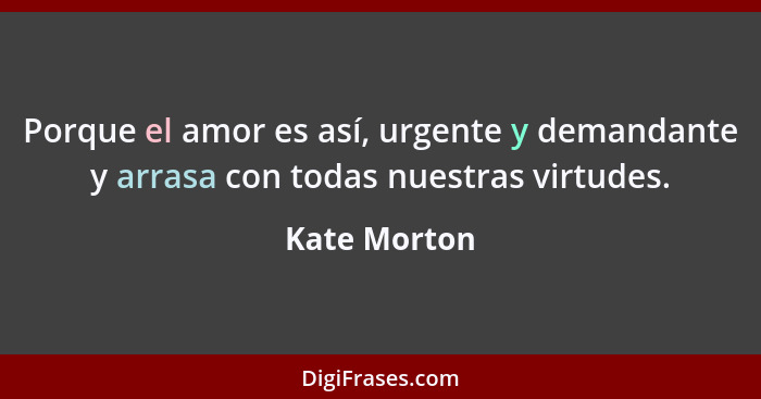 Porque el amor es así, urgente y demandante y arrasa con todas nuestras virtudes.... - Kate Morton