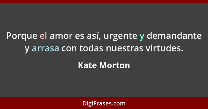 Porque el amor es así, urgente y demandante y arrasa con todas nuestras virtudes.... - Kate Morton