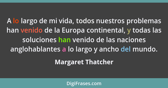 A lo largo de mi vida, todos nuestros problemas han venido de la Europa continental, y todas las soluciones han venido de las naci... - Margaret Thatcher