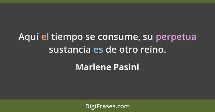 Aquí el tiempo se consume, su perpetua sustancia es de otro reino.... - Marlene Pasini