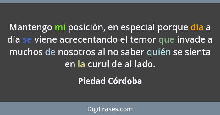 Mantengo mi posición, en especial porque día a día se viene acrecentando el temor que invade a muchos de nosotros al no saber quién s... - Piedad Córdoba