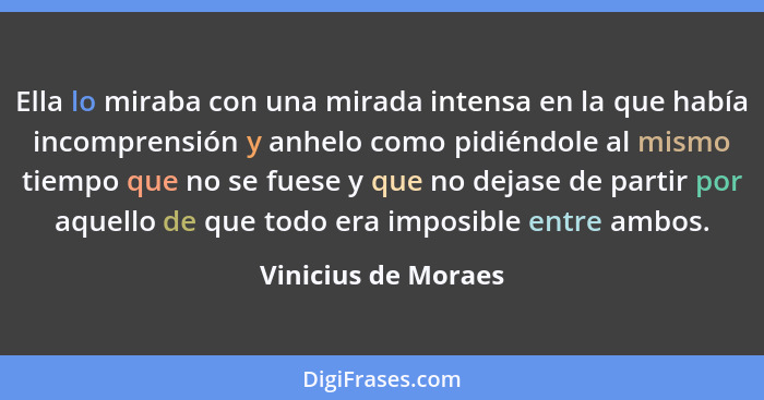 Ella lo miraba con una mirada intensa en la que había incomprensión y anhelo como pidiéndole al mismo tiempo que no se fuese y qu... - Vinicius de Moraes