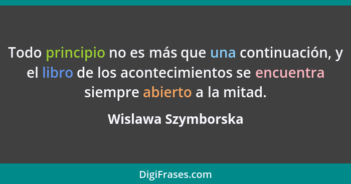 Todo principio no es más que una continuación, y el libro de los acontecimientos se encuentra siempre abierto a la mitad.... - Wislawa Szymborska