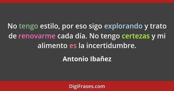 No tengo estilo, por eso sigo explorando y trato de renovarme cada día. No tengo certezas y mi alimento es la incertidumbre.... - Antonio Ibañez