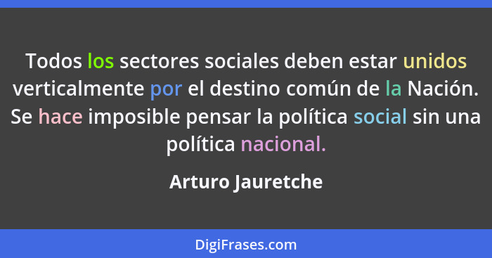 Todos los sectores sociales deben estar unidos verticalmente por el destino común de la Nación. Se hace imposible pensar la polític... - Arturo Jauretche