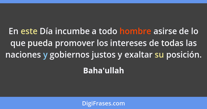 En este Día incumbe a todo hombre asirse de lo que pueda promover los intereses de todas las naciones y gobiernos justos y exaltar su... - Baha'ullah