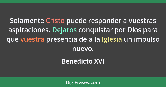 Solamente Cristo puede responder a vuestras aspiraciones. Dejaros conquistar por Dios para que vuestra presencia dé a la Iglesia un im... - Benedicto XVI