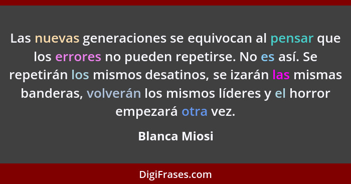 Las nuevas generaciones se equivocan al pensar que los errores no pueden repetirse. No es así. Se repetirán los mismos desatinos, se iz... - Blanca Miosi