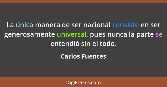 La única manera de ser nacional consiste en ser generosamente universal, pues nunca la parte se entendió sin el todo.... - Carlos Fuentes