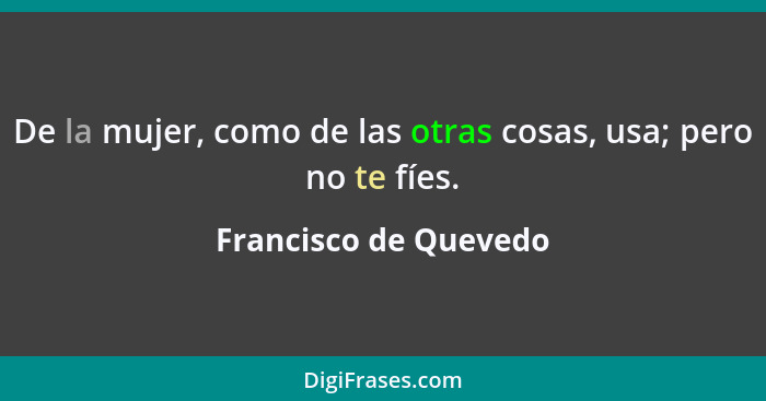 De la mujer, como de las otras cosas, usa; pero no te fíes.... - Francisco de Quevedo