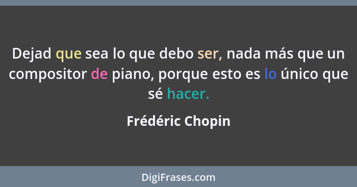 Dejad que sea lo que debo ser, nada más que un compositor de piano, porque esto es lo único que sé hacer.... - Frédéric Chopin