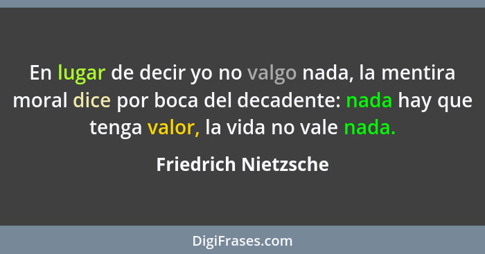 En lugar de decir yo no valgo nada, la mentira moral dice por boca del decadente: nada hay que tenga valor, la vida no vale nada... - Friedrich Nietzsche