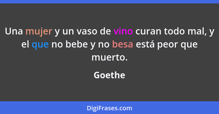 Una mujer y un vaso de vino curan todo mal, y el que no bebe y no besa está peor que muerto.... - Goethe