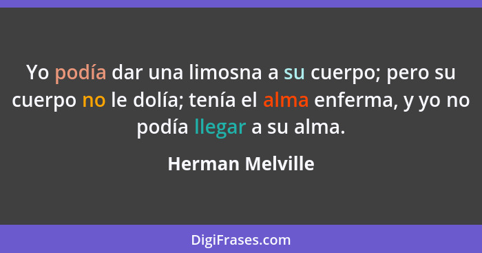 Yo podía dar una limosna a su cuerpo; pero su cuerpo no le dolía; tenía el alma enferma, y yo no podía llegar a su alma.... - Herman Melville