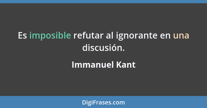Es imposible refutar al ignorante en una discusión.... - Immanuel Kant