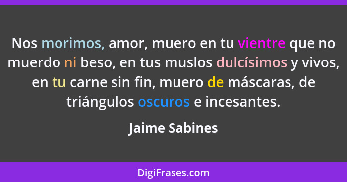 Nos morimos, amor, muero en tu vientre que no muerdo ni beso, en tus muslos dulcísimos y vivos, en tu carne sin fin, muero de máscaras... - Jaime Sabines