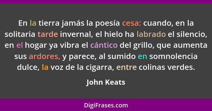 En la tierra jamás la poesía cesa: cuando, en la solitaria tarde invernal, el hielo ha labrado el silencio, en el hogar ya vibra el cánti... - John Keats