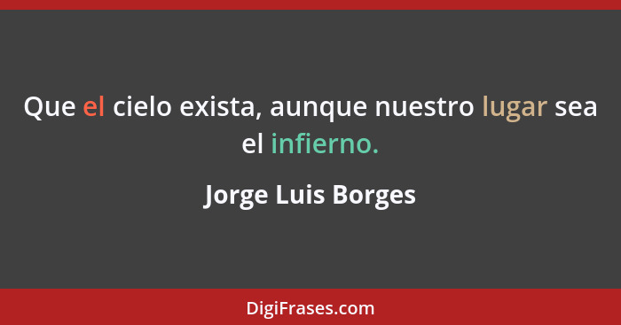 Que el cielo exista, aunque nuestro lugar sea el infierno.... - Jorge Luis Borges