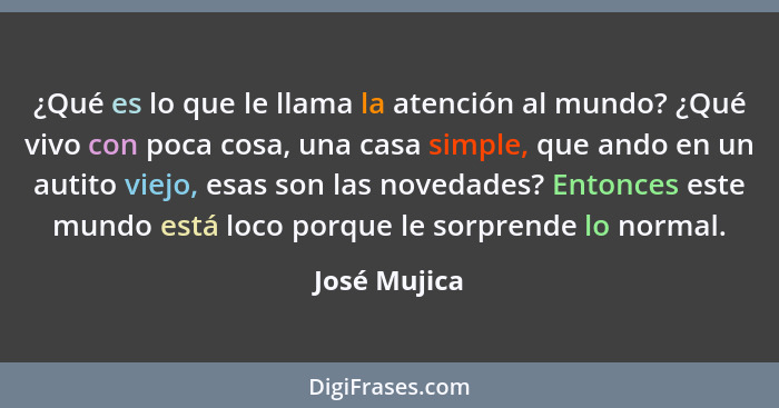 ¿Qué es lo que le llama la atención al mundo? ¿Qué vivo con poca cosa, una casa simple, que ando en un autito viejo, esas son las noveda... - José Mujica