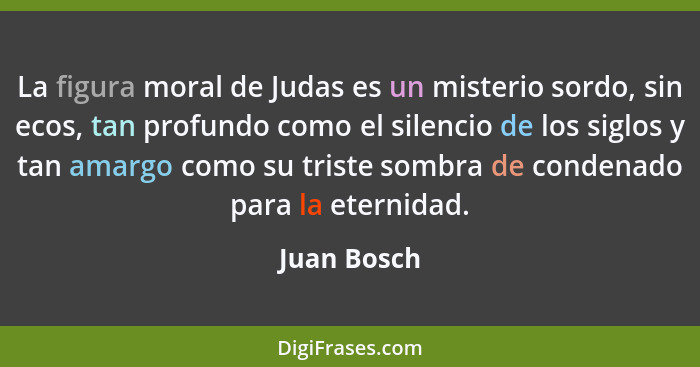 La figura moral de Judas es un misterio sordo, sin ecos, tan profundo como el silencio de los siglos y tan amargo como su triste sombra d... - Juan Bosch