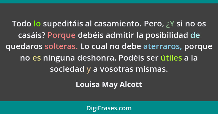 Todo lo supeditáis al casamiento. Pero, ¿Y si no os casáis? Porque debéis admitir la posibilidad de quedaros solteras. Lo cual no... - Louisa May Alcott