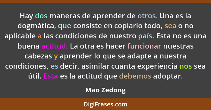 Hay dos maneras de aprender de otros. Una es la dogmática, que consiste en copiarlo todo, sea o no aplicable a las condiciones de nuestro... - Mao Zedong