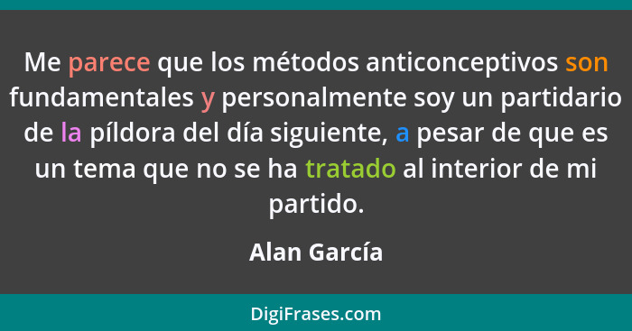 Me parece que los métodos anticonceptivos son fundamentales y personalmente soy un partidario de la píldora del día siguiente, a pesar d... - Alan García