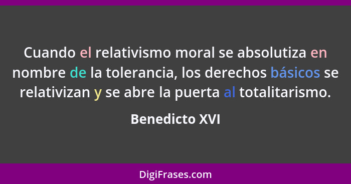 Cuando el relativismo moral se absolutiza en nombre de la tolerancia, los derechos básicos se relativizan y se abre la puerta al total... - Benedicto XVI