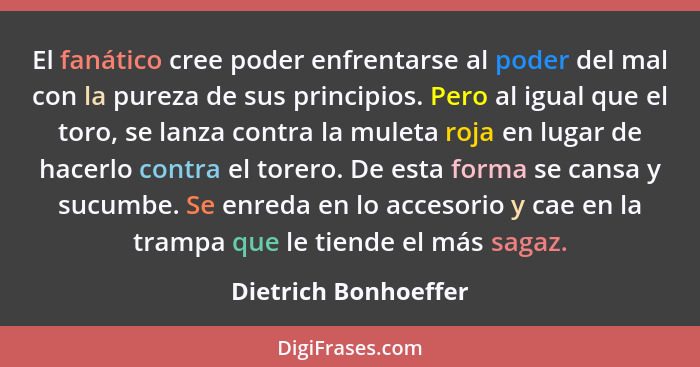 El fanático cree poder enfrentarse al poder del mal con la pureza de sus principios. Pero al igual que el toro, se lanza contra... - Dietrich Bonhoeffer