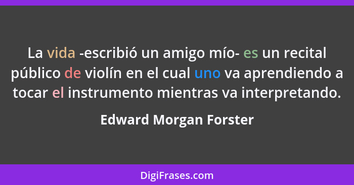 La vida -escribió un amigo mío- es un recital público de violín en el cual uno va aprendiendo a tocar el instrumento mientras... - Edward Morgan Forster